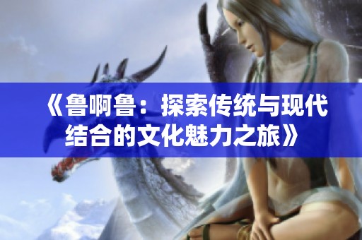 《鲁啊鲁：探索传统与现代结合的文化魅力之旅》