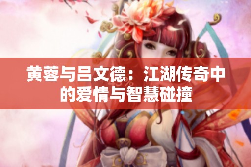 黄蓉与吕文德：江湖传奇中的爱情与智慧碰撞