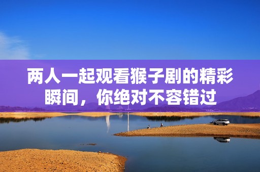 两人一起观看猴子剧的精彩瞬间，你绝对不容错过