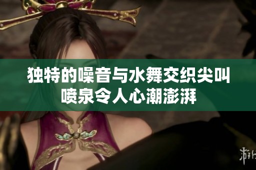 独特的噪音与水舞交织尖叫喷泉令人心潮澎湃