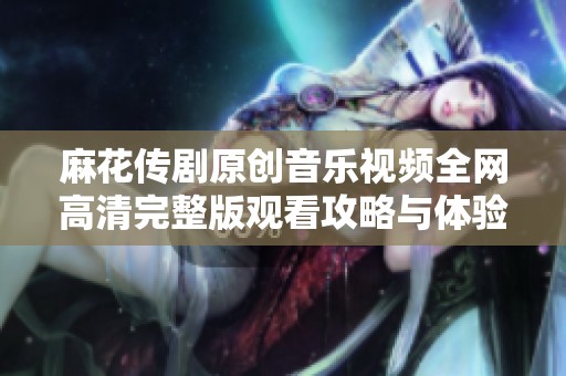 麻花传剧原创音乐视频全网高清完整版观看攻略与体验分享