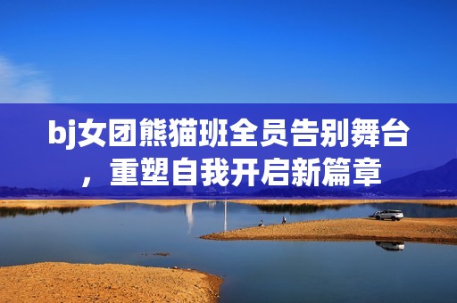 bj女团熊猫班全员告别舞台，重塑自我开启新篇章