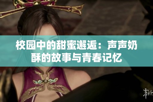 校园中的甜蜜邂逅：声声奶酥的故事与青春记忆