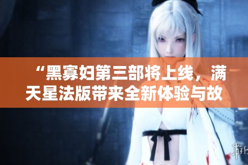 “黑寡妇第三部将上线，满天星法版带来全新体验与故事”