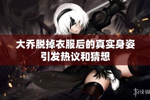 大乔脱掉衣服后的真实身姿引发热议和猜想