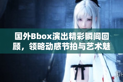 国外Bbox演出精彩瞬间回顾，领略动感节拍与艺术魅力