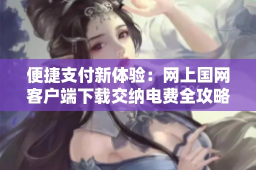 便捷支付新体验：网上国网客户端下载交纳电费全攻略