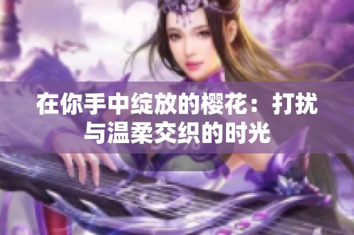 在你手中绽放的樱花：打扰与温柔交织的时光