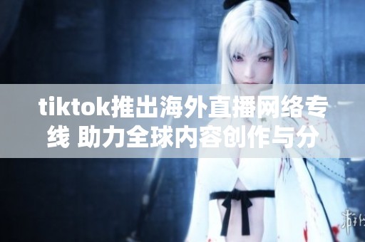 tiktok推出海外直播网络专线 助力全球内容创作与分享