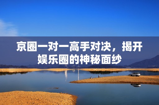 京圈一对一高手对决，揭开娱乐圈的神秘面纱
