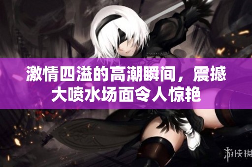 激情四溢的高潮瞬间，震撼大喷水场面令人惊艳