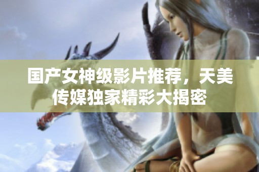 国产女神级影片推荐，天美传媒独家精彩大揭密