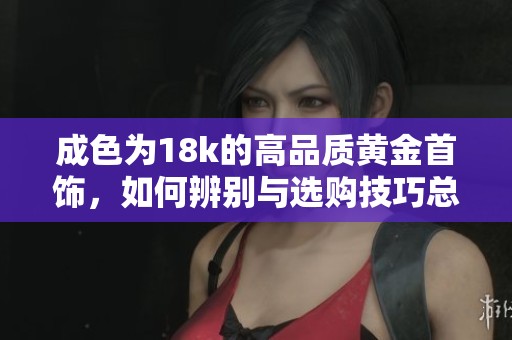成色为18k的高品质黄金首饰，如何辨别与选购技巧总结