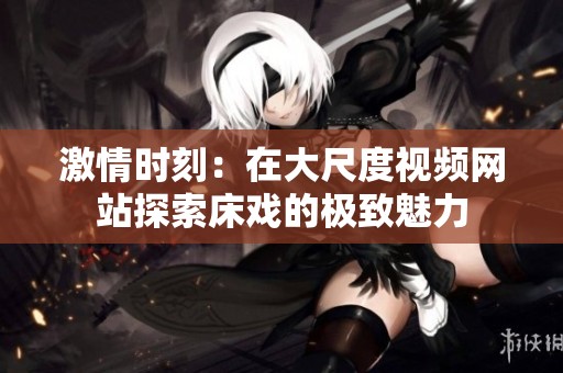 激情时刻：在大尺度视频网站探索床戏的极致魅力