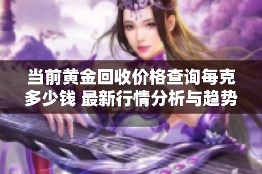 当前黄金回收价格查询每克多少钱 最新行情分析与趋势展望