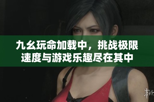 九幺玩命加载中，挑战极限速度与游戏乐趣尽在其中