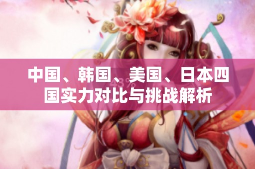 中国、韩国、美国、日本四国实力对比与挑战解析