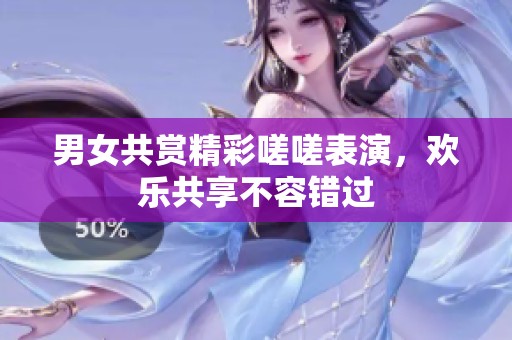 男女共赏精彩嗟嗟表演，欢乐共享不容错过