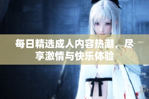 每日精选成人内容热潮，尽享激情与快乐体验