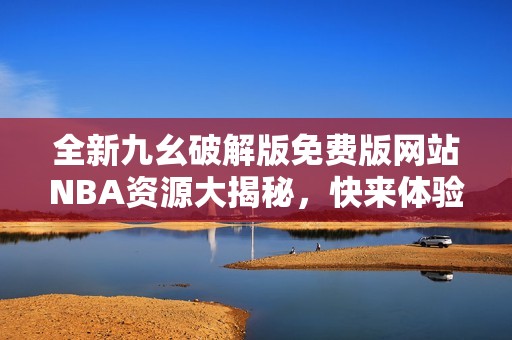 全新九幺破解版免费版网站NBA资源大揭秘，快来体验吧