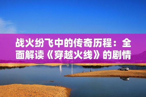 战火纷飞中的传奇历程：全面解读《穿越火线》的剧情与故事情感
