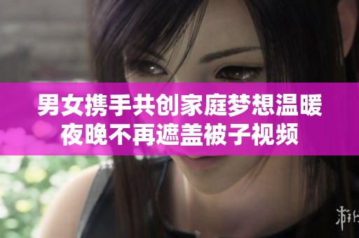 男女携手共创家庭梦想温暖夜晚不再遮盖被子视频