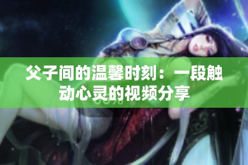 父子间的温馨时刻：一段触动心灵的视频分享