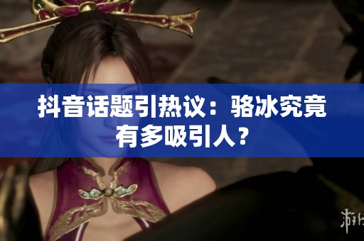 抖音话题引热议：骆冰究竟有多吸引人？