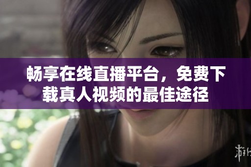 畅享在线直播平台，免费下载真人视频的最佳途径