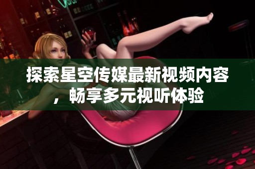探索星空传媒最新视频内容，畅享多元视听体验
