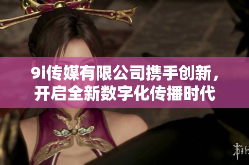 9i传媒有限公司携手创新，开启全新数字化传播时代