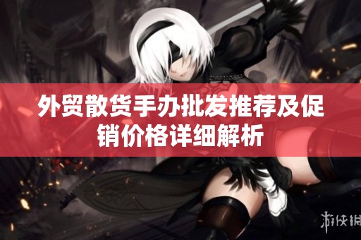 外贸散货手办批发推荐及促销价格详细解析