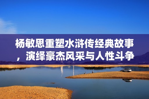 杨敏思重塑水浒传经典故事，演绎豪杰风采与人性斗争
