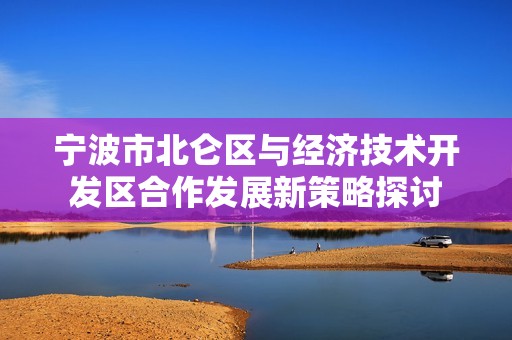 宁波市北仑区与经济技术开发区合作发展新策略探讨