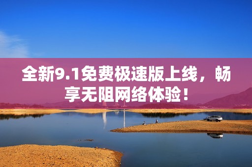 全新9.1免费极速版上线，畅享无阻网络体验！