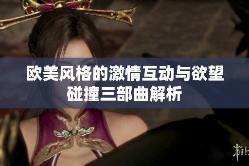 欧美风格的激情互动与欲望碰撞三部曲解析