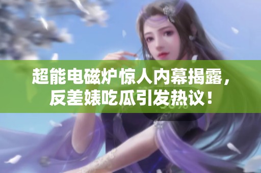 超能电磁炉惊人内幕揭露，反差婊吃瓜引发热议！