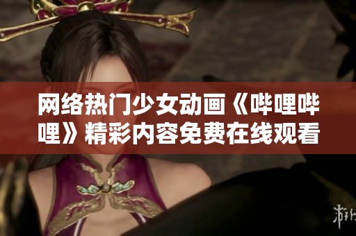 网络热门少女动画《哔哩哔哩》精彩内容免费在线观看指南