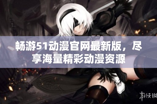畅游51动漫官网最新版，尽享海量精彩动漫资源