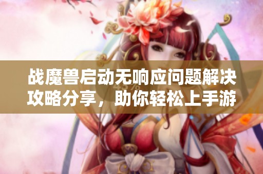 战魔兽启动无响应问题解决攻略分享，助你轻松上手游戏