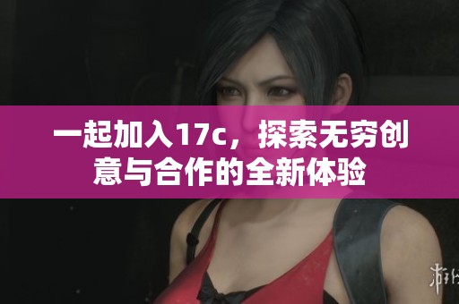 一起加入17c，探索无穷创意与合作的全新体验