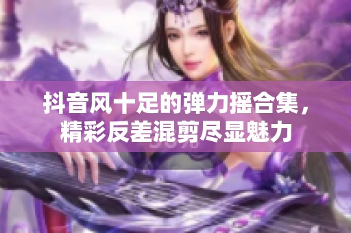 抖音风十足的弹力摇合集，精彩反差混剪尽显魅力