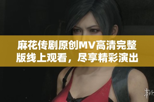 麻花传剧原创MV高清完整版线上观看，尽享精彩演出体验
