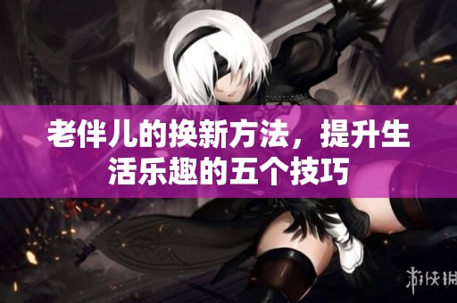 老伴儿的换新方法，提升生活乐趣的五个技巧