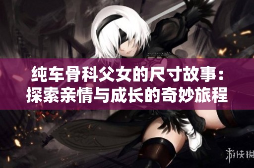 纯车骨科父女的尺寸故事：探索亲情与成长的奇妙旅程