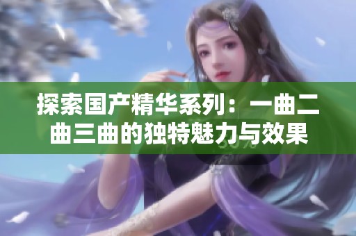 探索国产精华系列：一曲二曲三曲的独特魅力与效果