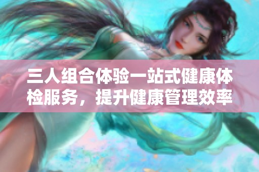 三人组合体验一站式健康体检服务，提升健康管理效率