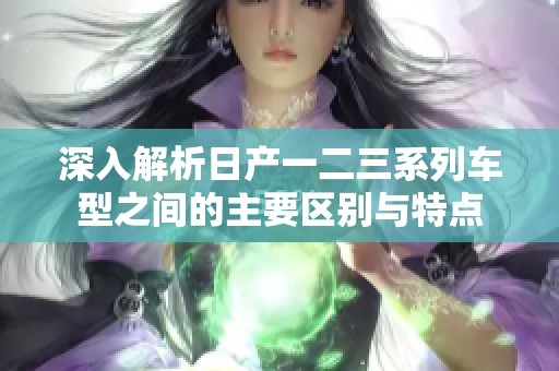 深入解析日产一二三系列车型之间的主要区别与特点