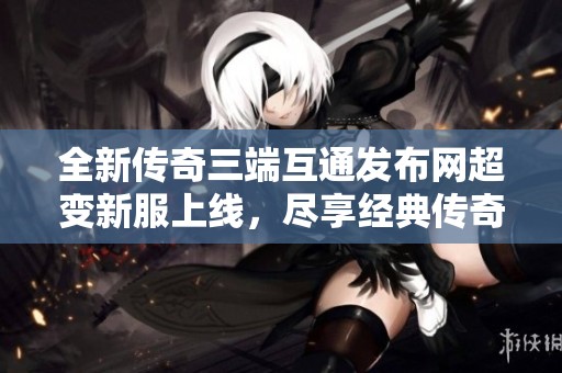 全新传奇三端互通发布网超变新服上线，尽享经典传奇魅力