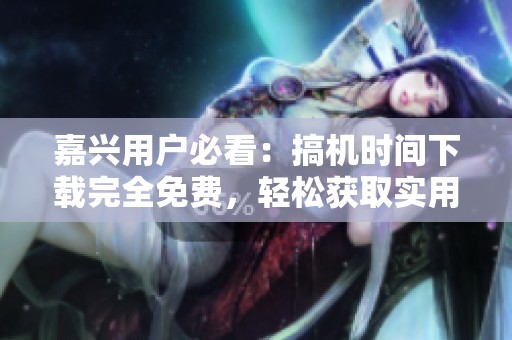 嘉兴用户必看：搞机时间下载完全免费，轻松获取实用软件！